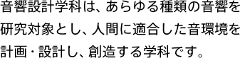 音響設計学科は、あらゆる種類の音響を研究対象とし、人間に適合した音環境を計画・設計し、創造する学科です。